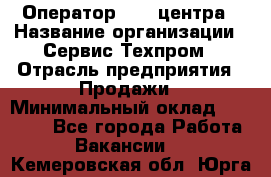 Оператор Call-центра › Название организации ­ Сервис Техпром › Отрасль предприятия ­ Продажи › Минимальный оклад ­ 28 000 - Все города Работа » Вакансии   . Кемеровская обл.,Юрга г.